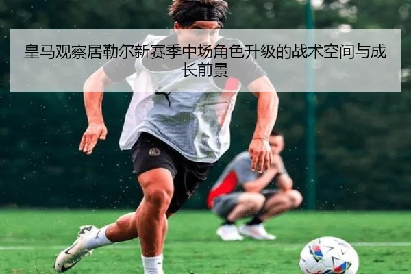 皇马观察居勒尔新赛季中场角色升级的战术空间与成长前景