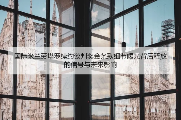 国际米兰劳塔罗续约谈判奖金条款细节曝光背后释放的信号与未来影响