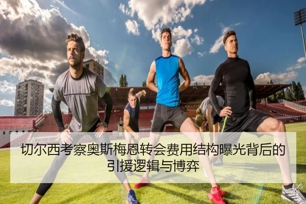 切尔西考察奥斯梅恩转会费用结构曝光背后的引援逻辑与博弈