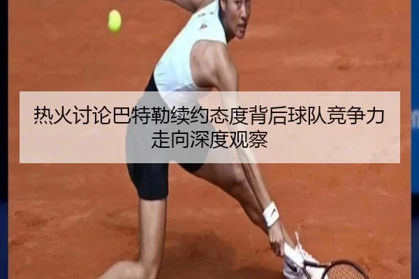 热火讨论巴特勒续约态度背后球队竞争力走向深度观察