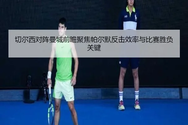 切尔西对阵曼城前瞻聚焦帕尔默反击效率与比赛胜负关键