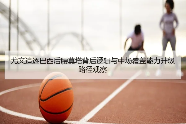 尤文追逐巴西后腰莫塔背后逻辑与中场覆盖能力升级路径观察